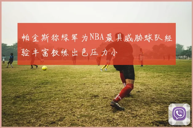 帕金斯称绿军为NBA最具威胁球队经验丰富教练出色压力小