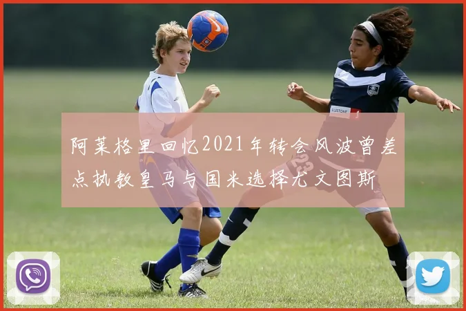 阿莱格里回忆2021年转会风波曾差点执教皇马与国米选择尤文图斯