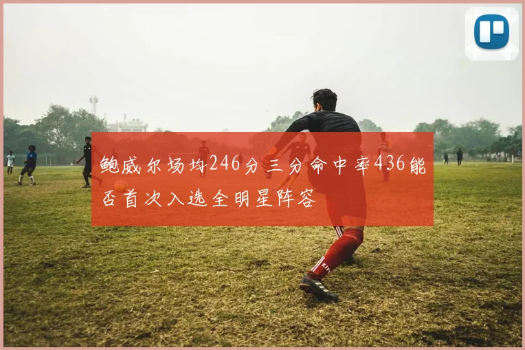 鲍威尔场均246分三分命中率436能否首次入选全明星阵容