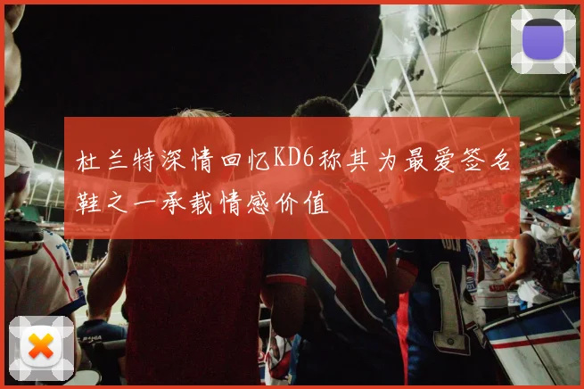 杜兰特深情回忆KD6称其为最爱签名鞋之一承载情感价值
