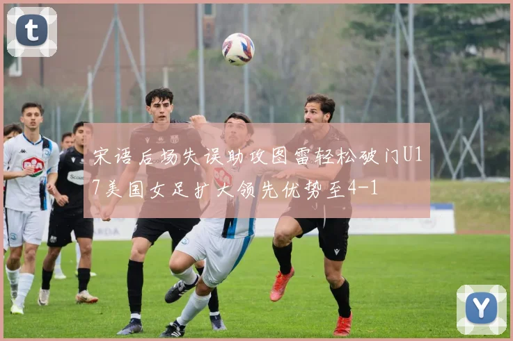 宋语后场失误助攻图雷轻松破门U17美国女足扩大领先优势至4-1
