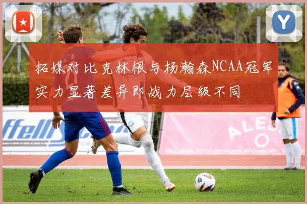 拓媒对比克林根与杨瀚森NCAA冠军实力显著差异即战力层级不同