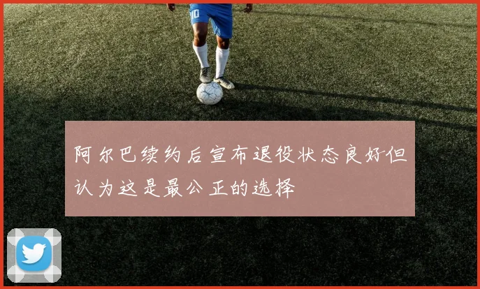阿尔巴续约后宣布退役状态良好但认为这是最公正的选择