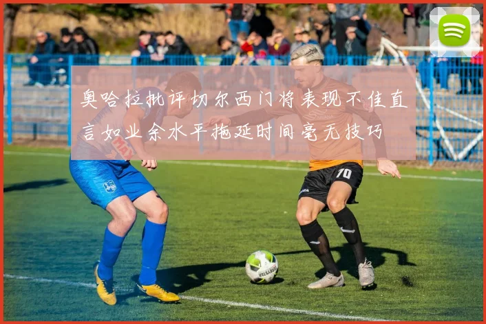 奥哈拉批评切尔西门将表现不佳直言如业余水平拖延时间毫无技巧