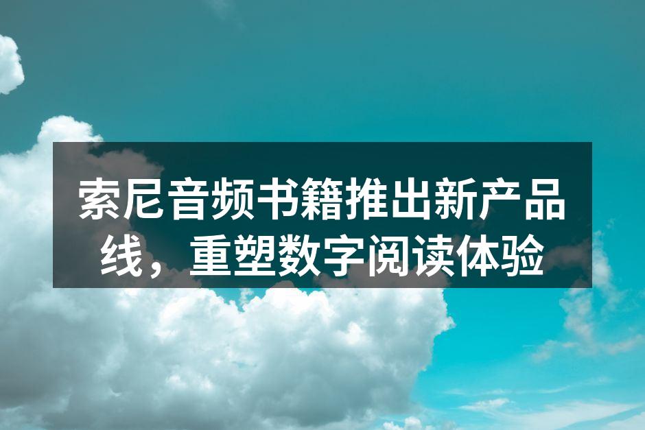 索尼音频书籍推出新产品线，重塑数字阅读体验